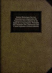 Notice Historique Sur Les Manufactures Imperiales De Tapisseries Des Gobelins Et De Tapis De La Savonnerie: Precedee Du Catalogue Des Tapisseries Qui Y Sont Exposees (French Edition)
