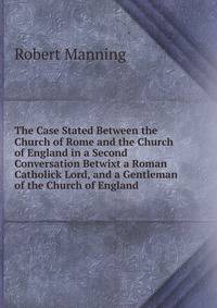 The Case Stated Between the Church of Rome and the Church of England in a Second Conversation Betwixt a Roman Catholick Lord, and a Gentleman of the Church of England .