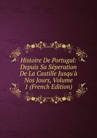 Histoire De Portugal: Depuis Sa S?peration De La Castille Jusqu'? Nos Jours, Volume 1 (French Edition)