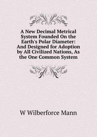 A New Decimal Metrical System Founded On the Earth's Polar Diameter: And Designed for Adoption by All Civilized Nations, As the One Common System