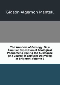 The Wonders of Geology: Or, a Familiar Exposition of Geological Phenomena : Being the Substance of a Course of Lectures Delivered at Brighton, Volume 2