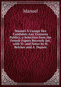 Manuel ? L'usage Des Candidats Aux Examens Publics, a Selection from the French Papers Recently Set, with Tr. and Notes by H. Belcher and A. Dupuis