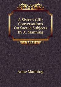 A Sister's Gift; Conversations On Sacred Subjects By A. Manning.