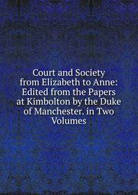 Court and Society from Elizabeth to Anne: Edited from the Papers at Kimbolton by the Duke of Manchester. in Two Volumes