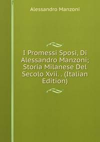 I Promessi Sposi, Di Alessandro Manzoni; Storia Milanese Del Secolo Xvii. . (Italian Edition)