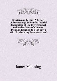 Serviens Ad Legem: A Report of Proceedings Before the Judicial Committee of the Privy Council and in the Court of Common Pleas, in Relation to a . at Law : With Explanatory Documents and