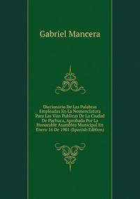 Diccionario De Las Palabras Empleadas En La Nomenclatura Para Las Vias Publicas De La Ciudad De Pachuca, Aprobada Por La Honorable Asamblea Municipal En Enero 16 De 1901 (Spanish Edition)
