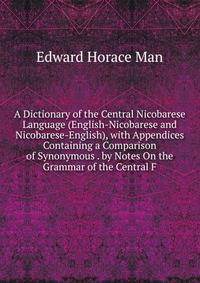 A Dictionary of the Central Nicobarese Language (English-Nicobarese and Nicobarese-English), with Appendices Containing a Comparison of Synonymous . by Notes On the Grammar of the Central F