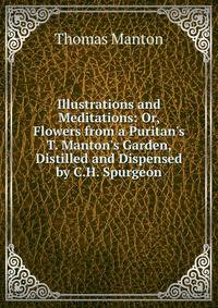 Illustrations and Meditations: Or, Flowers from a Puritan's T. Manton's Garden, Distilled and Dispensed by C.H. Spurgeon