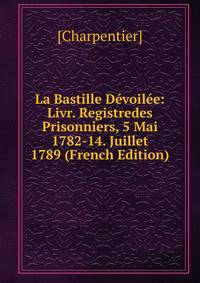 La Bastille Devoilee: Livr. Registredes Prisonniers, 5 Mai 1782-14. Juillet 1789 (French Edition)