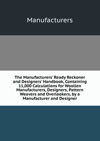 The Manufacturers' Ready Reckoner and Designers' Handbook, Containing 11,000 Calculations for Woollen Manufacturers, Designers, Pattern Weavers and Overlookers, by a Manufacturer and Designer