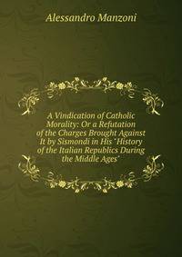 A Vindication of Catholic Morality: Or a Refutation of the Charges Brought Against It by Sismondi in His "History of the Italian Republics During the Middle Ages"