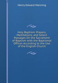 Holy Baptism: Prayers, Meditations, and Select Passages On the Sacrament of Baptism with the Baptismal Offices According to the Use of the English Church