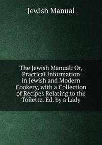 The Jewish Manual: Or, Practical Information in Jewish and Modern Cookery, with a Collection of Recipes Relating to the Toilette. Ed. by a Lady