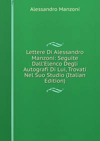 Lettere Di Alessandro Manzoni: Seguite Dall'Elenco Degli Autografi Di Lui, Trovati Nel Suo Studio (Italian Edition)
