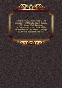 The Physical Laboratories of the University of Manchester: A Record of 25 Years' Work Prepared in Commemoration of the 25Th Anniversary of the . Owens College, by His Old Students and Assi