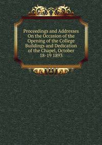 Proceedings and Addresses On the Occasion of the Opening of the College Buildings and Dedication of the Chapel, October 18-19 1893