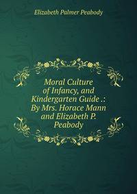 Moral Culture of Infancy, and Kindergarten Guide .: By Mrs. Horace Mann and Elizabeth P. Peabody