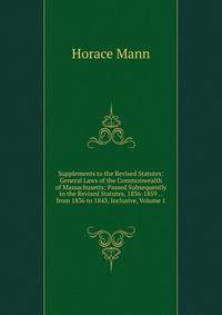 Supplements to the Revised Statutes: General Laws of the Commonwealth of Massachusetts; Passed Subsequently to the Revised Statutes, 1836-1859 . . from 1836 to 1843, Inclusive, Volume 1