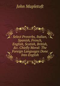 Select Proverbs, Italian, Spanish, French, English, Scotish, British, &amp;c. Chiefly Moral: The Foreign Languages Done Into English