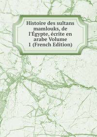 Histoire des sultans mamlouks, de l'?gypte, ?crite en arabe Volume 1 (French Edition)
