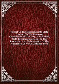 Report Of The Massachusetts State Forester To The Reservoir Commission Of The City Of Fall River, With Recommendations For The Protection And Maintenance Of The Watershed Of North Watuppa Pond
