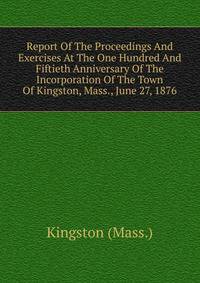 Report Of The Proceedings And Exercises At The One Hundred And Fiftieth Anniversary Of The Incorporation Of The Town Of Kingston, Mass., June 27, 1876