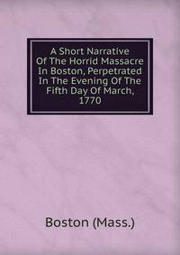 A Short Narrative Of The Horrid Massacre In Boston, Perpetrated In The Evening Of The Fifth Day Of March, 1770