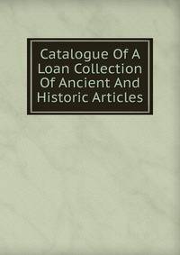 Catalogue Of A Loan Collection Of Ancient And Historic Articles