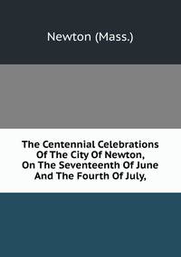 The Centennial Celebrations Of The City Of Newton, On The Seventeenth Of June And The Fourth Of July,