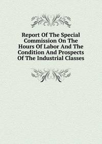 Report Of The Special Commission On The Hours Of Labor And The Condition And Prospects Of The Industrial Classes