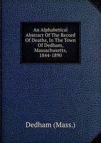 An Alphabetical Abstract Of The Record Of Deaths, In The Town Of Dedham, Massachusetts, 1844-1890