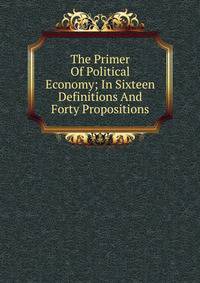 The Primer Of Political Economy; In Sixteen Definitions And Forty Propositions