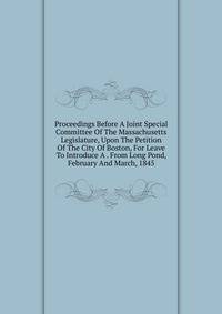 Proceedings Before A Joint Special Committee Of The Massachusetts Legislature, Upon The Petition Of The City Of Boston, For Leave To Introduce A . From Long Pond, February And March, 1845