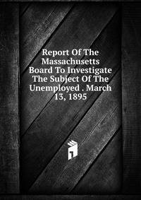 Report Of The Massachusetts Board To Investigate The Subject Of The Unemployed . March 13, 1895