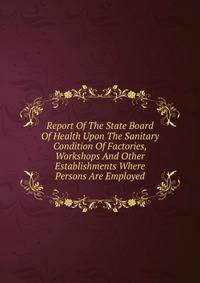 Report Of The State Board Of Health Upon The Sanitary Condition Of Factories, Workshops And Other Establishments Where Persons Are Employed