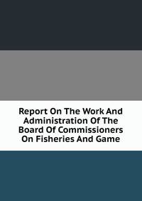 Report On The Work And Administration Of The Board Of Commissioners On Fisheries And Game