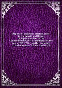 Reports of contested election cases in the Senate and House of Representatives of the Commonwealth of Massachusetts for the years 1903-1922: together . relating to such elections Volume 1903-1922