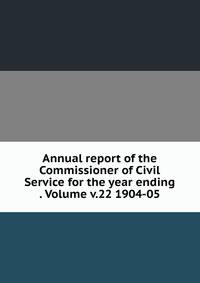 Annual report of the Commissioner of Civil Service for the year ending . Volume v.22 1904-05