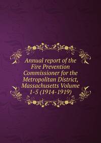 Annual report of the Fire Prevention Commissioner for the Metropolitan District, Massachusetts Volume 1-5 (1914-1919)