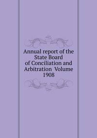 Annual report of the State Board of Conciliation and Arbitration Volume 1908