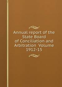 Annual report of the State Board of Conciliation and Arbitration Volume 1912-15