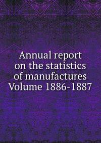 Annual report on the statistics of manufactures Volume 1886-1887