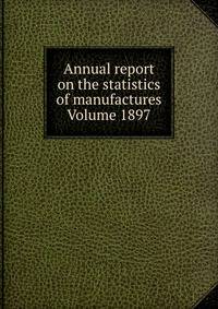 Annual report on the statistics of manufactures Volume 1897