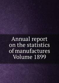Annual report on the statistics of manufactures Volume 1899