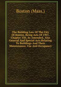 The Building Law Of The City Of Boston. Being Acts Of 1907, Chapter 550, As Amended, Also General And Special Acts Relating To Buildings And Their Maintenance, Use And Occupancy