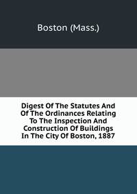 Digest Of The Statutes And Of The Ordinances Relating To The Inspection And Construction Of Buildings In The City Of Boston, 1887