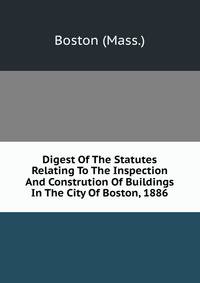 Digest Of The Statutes Relating To The Inspection And Constrution Of Buildings In The City Of Boston, 1886