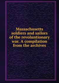 Massachusetts soldiers and sailors of the revoluntionary war. A compilation from the archives