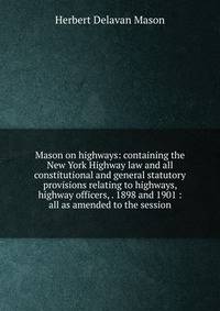 Mason on highways: containing the New York Highway law and all constitutional and general statutory provisions relating to highways, highway officers, . 1898 and 1901 : all as amended to the session